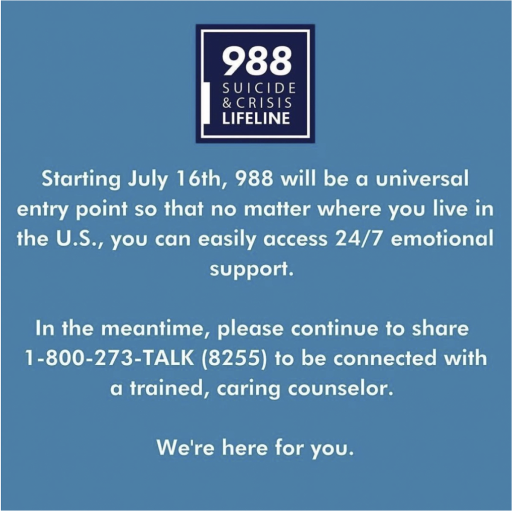 Image Text: Starting July 16th, 988 will be a universal entry point so that no matter where you live in the U.S., you can easily access 24/7 emotional support.  In the meantime, please continue to share 1-800-273-TALK (8255) to be connected with a trained, caring counselor.